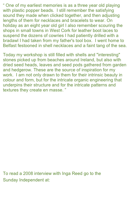 “ One of my earliest memories is as a three year old playing with plastic popper beads.  I still remember the satisfying sound they made when clicked together, and then adjusting lengths of them for necklaces and bracelets to wear. On holiday as an eight year old girl I also remember scouring the shops in small towns in West Cork for leather boot laces to suspend the dozens of cowries I had patiently drilled with a bradawl I had taken from my father's tool box.  I went home to Belfast festooned in shell necklaces and a faint tang of the sea.  
Today my workshop is still filled with shells and "interesting" stones picked up from beaches around Ireland, but also with dried seed heads, leaves and seed pods gathered from garden and hedgerow. These are the source of inspiration for my work.  I am not only drawn to them for their intrinsic beauty in colour and form, but for the intricate organic engineering that underpins their structure and for the intricate patterns and textures they create en masse. ”












To read a 2008 interview with Inga Reed go to the 
Sunday Independent at:
http://www.independent.ie/lifestyle/home-garden/at-home-in-the-reeds-1353490.html