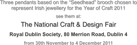 Three pendants based on the “Seedhead” brooch chosen to 
represent Irish jewellery for the Year of Craft 2011

see them at:

The National Craft & Design Fair


Royal Dublin Society, 80 Merrion Road, Dublin 4
from 30th November to 4 December 2011
