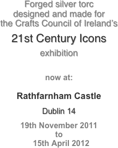 Forged silver torc 
designed and made for 
the Crafts Council of Ireland’s

21st Century Icons

exhibition


now at:

Rathfarnham Castle
Dublin 14
19th November 2011  
to
  15th April 2012
